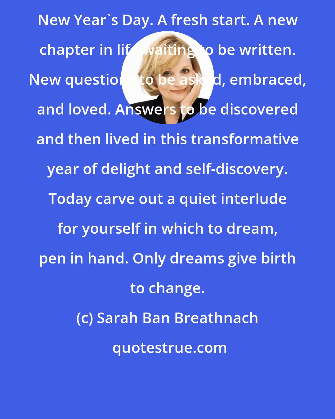 Sarah Ban Breathnach: New Year's Day. A fresh start. A new chapter in life waiting to be written. New questions to be asked, embraced, and loved. Answers to be discovered and then lived in this transformative year of delight and self-discovery. Today carve out a quiet interlude for yourself in which to dream, pen in hand. Only dreams give birth to change.