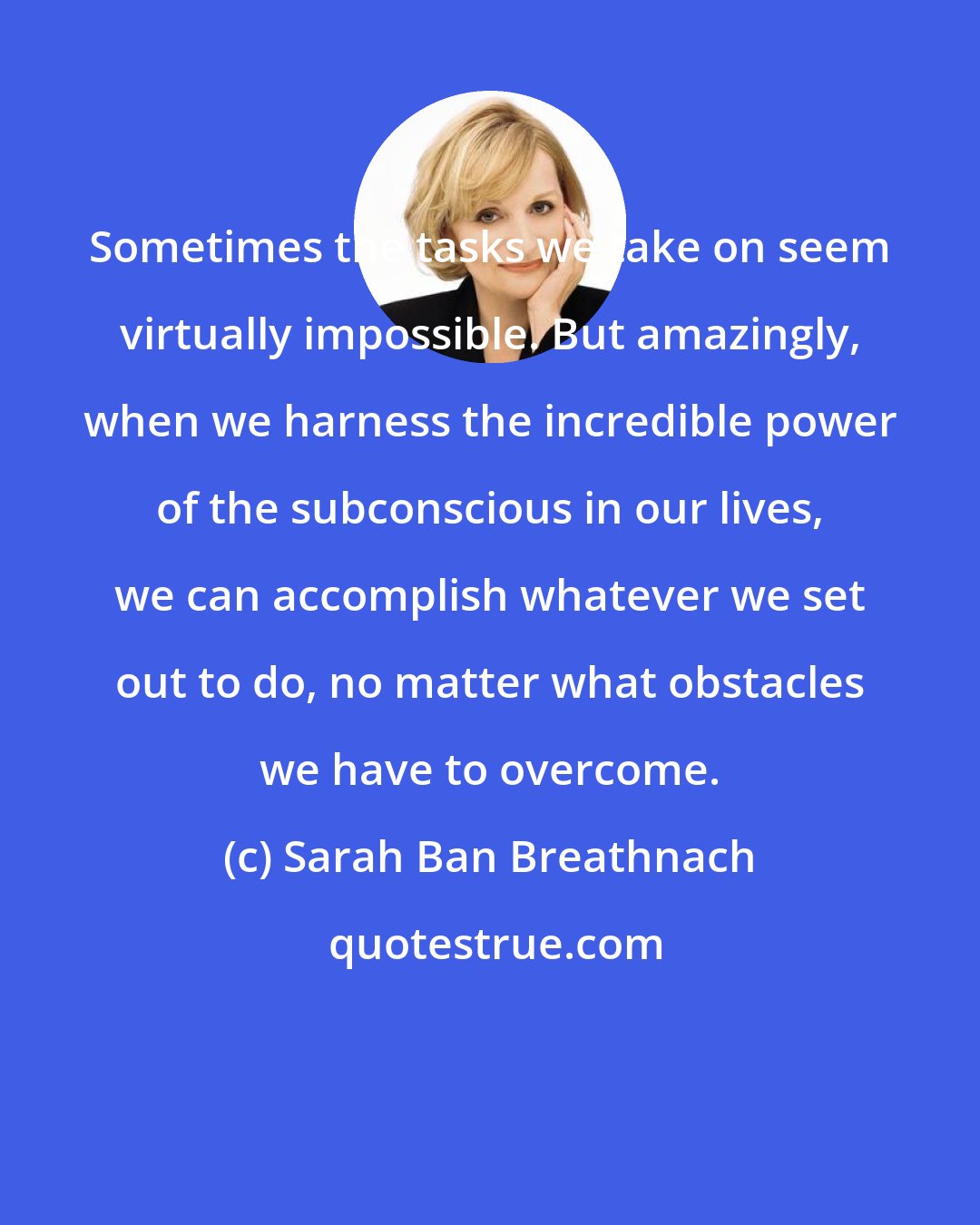 Sarah Ban Breathnach: Sometimes the tasks we take on seem virtually impossible. But amazingly, when we harness the incredible power of the subconscious in our lives, we can accomplish whatever we set out to do, no matter what obstacles we have to overcome.