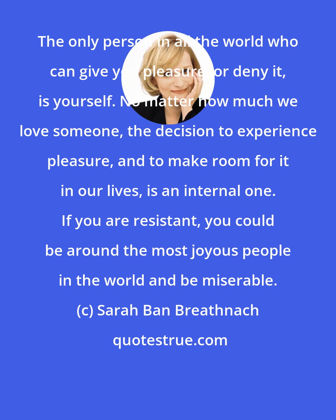 Sarah Ban Breathnach: The only person in all the world who can give you pleasure, or deny it, is yourself. No matter how much we love someone, the decision to experience pleasure, and to make room for it in our lives, is an internal one. If you are resistant, you could be around the most joyous people in the world and be miserable.