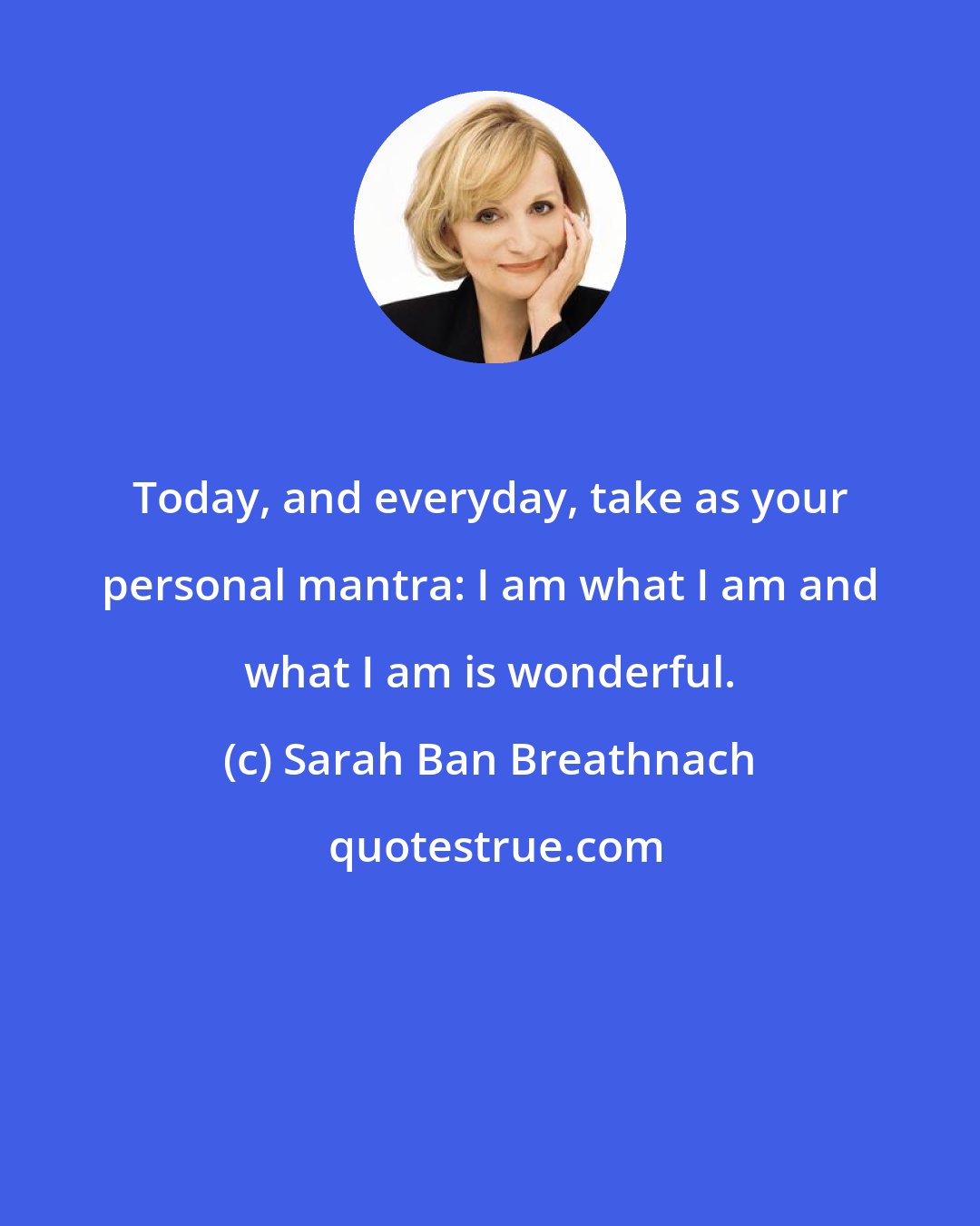 Sarah Ban Breathnach: Today, and everyday, take as your personal mantra: I am what I am and what I am is wonderful.