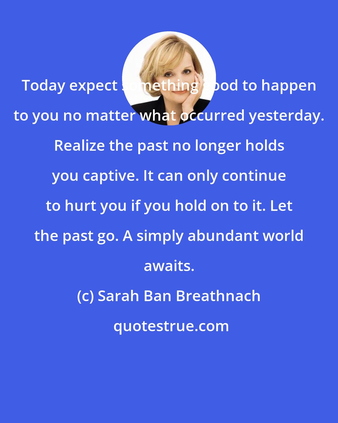 Sarah Ban Breathnach: Today expect something good to happen to you no matter what occurred yesterday. Realize the past no longer holds you captive. It can only continue to hurt you if you hold on to it. Let the past go. A simply abundant world awaits.