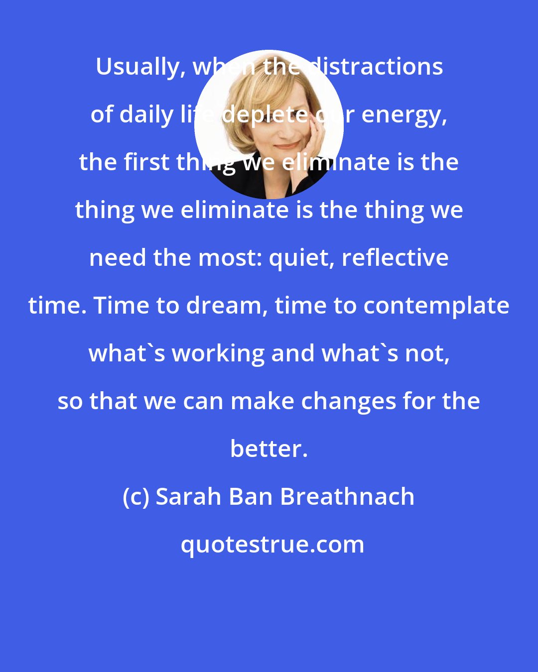 Sarah Ban Breathnach: Usually, when the distractions of daily life deplete our energy, the first thing we eliminate is the thing we eliminate is the thing we need the most: quiet, reflective time. Time to dream, time to contemplate what's working and what's not, so that we can make changes for the better.