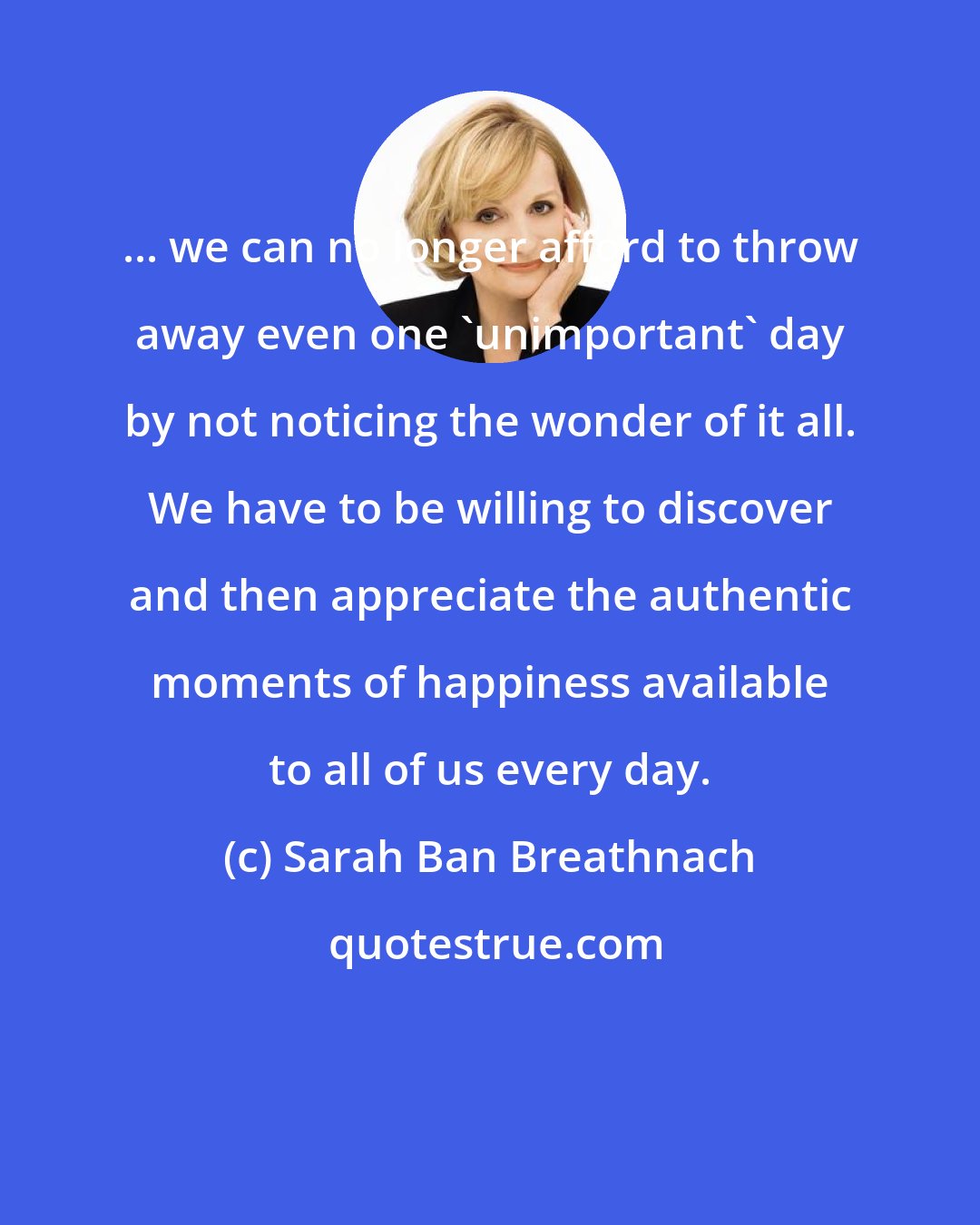 Sarah Ban Breathnach: ... we can no longer afford to throw away even one 'unimportant' day by not noticing the wonder of it all. We have to be willing to discover and then appreciate the authentic moments of happiness available to all of us every day.