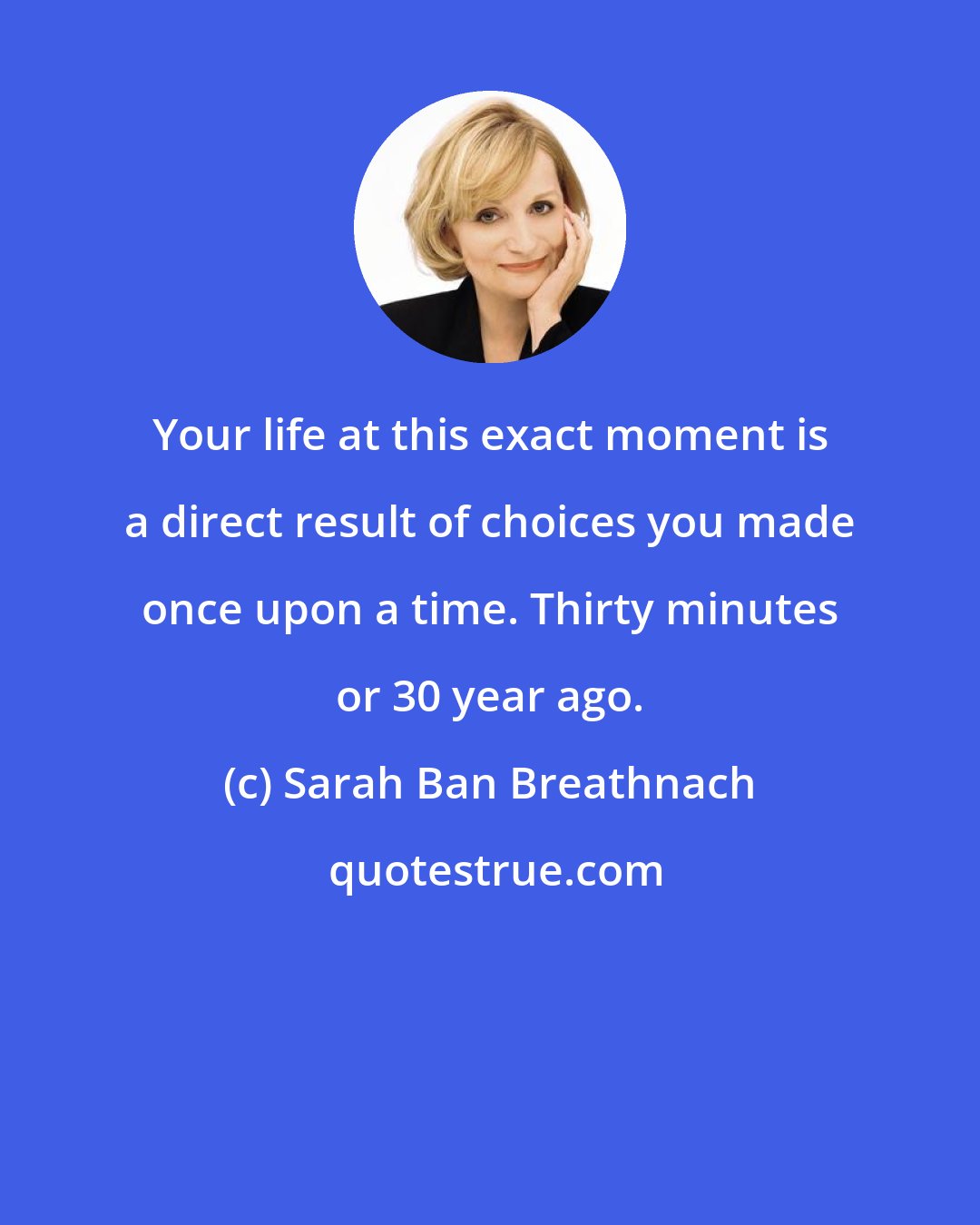 Sarah Ban Breathnach: Your life at this exact moment is a direct result of choices you made once upon a time. Thirty minutes or 30 year ago.