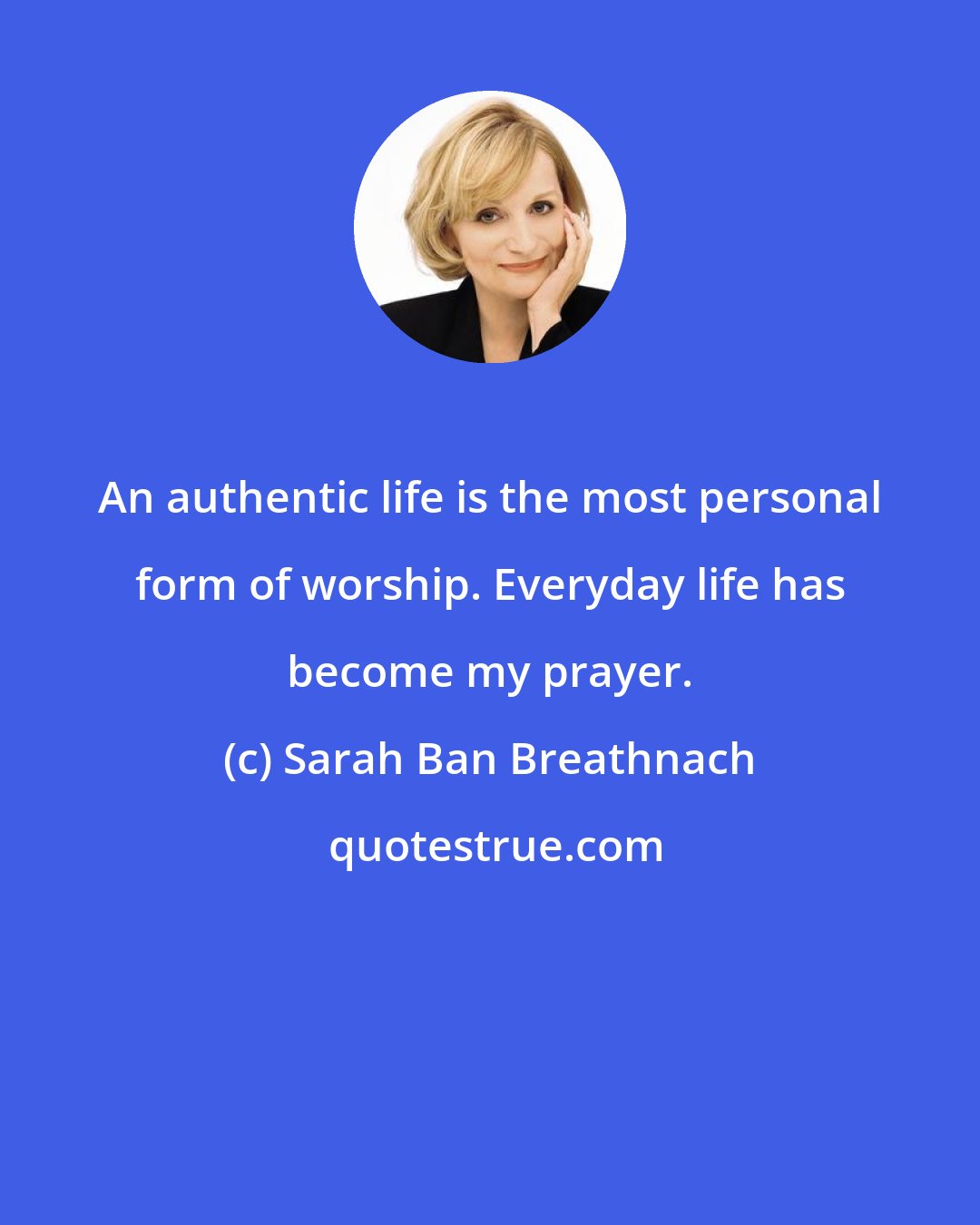 Sarah Ban Breathnach: An authentic life is the most personal form of worship. Everyday life has become my prayer.