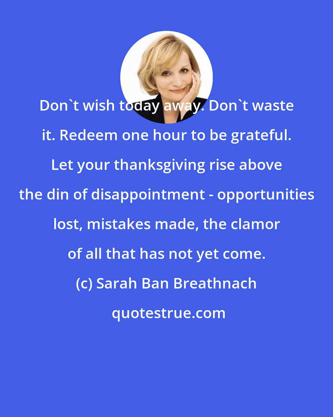 Sarah Ban Breathnach: Don't wish today away. Don't waste it. Redeem one hour to be grateful. Let your thanksgiving rise above the din of disappointment - opportunities lost, mistakes made, the clamor of all that has not yet come.