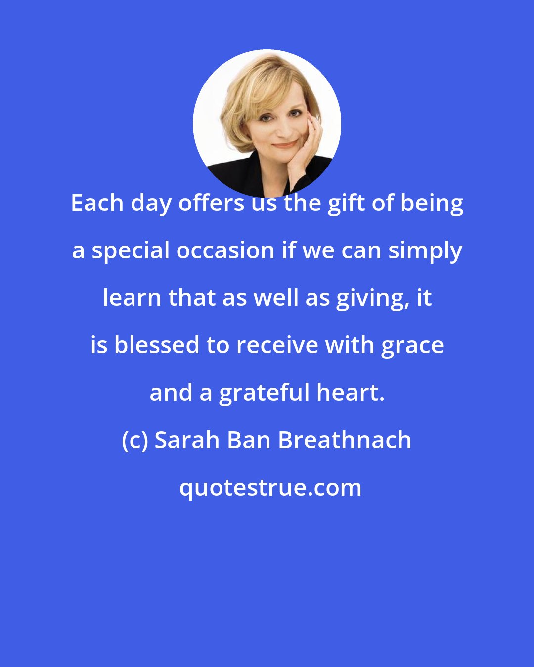 Sarah Ban Breathnach: Each day offers us the gift of being a special occasion if we can simply learn that as well as giving, it is blessed to receive with grace and a grateful heart.