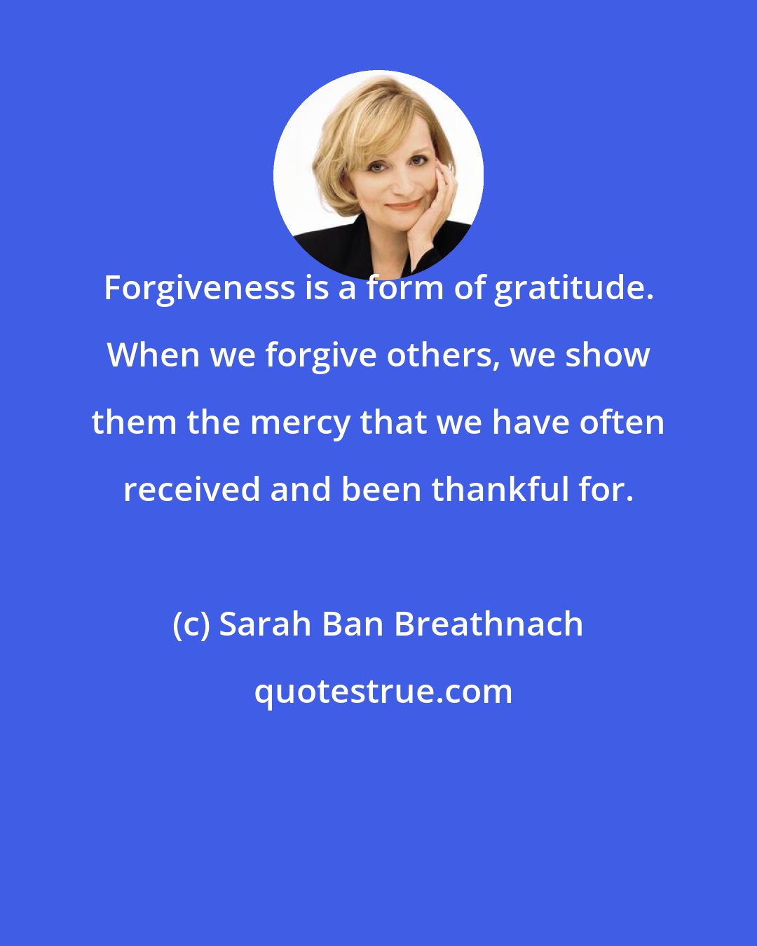 Sarah Ban Breathnach: Forgiveness is a form of gratitude. When we forgive others, we show them the mercy that we have often received and been thankful for.