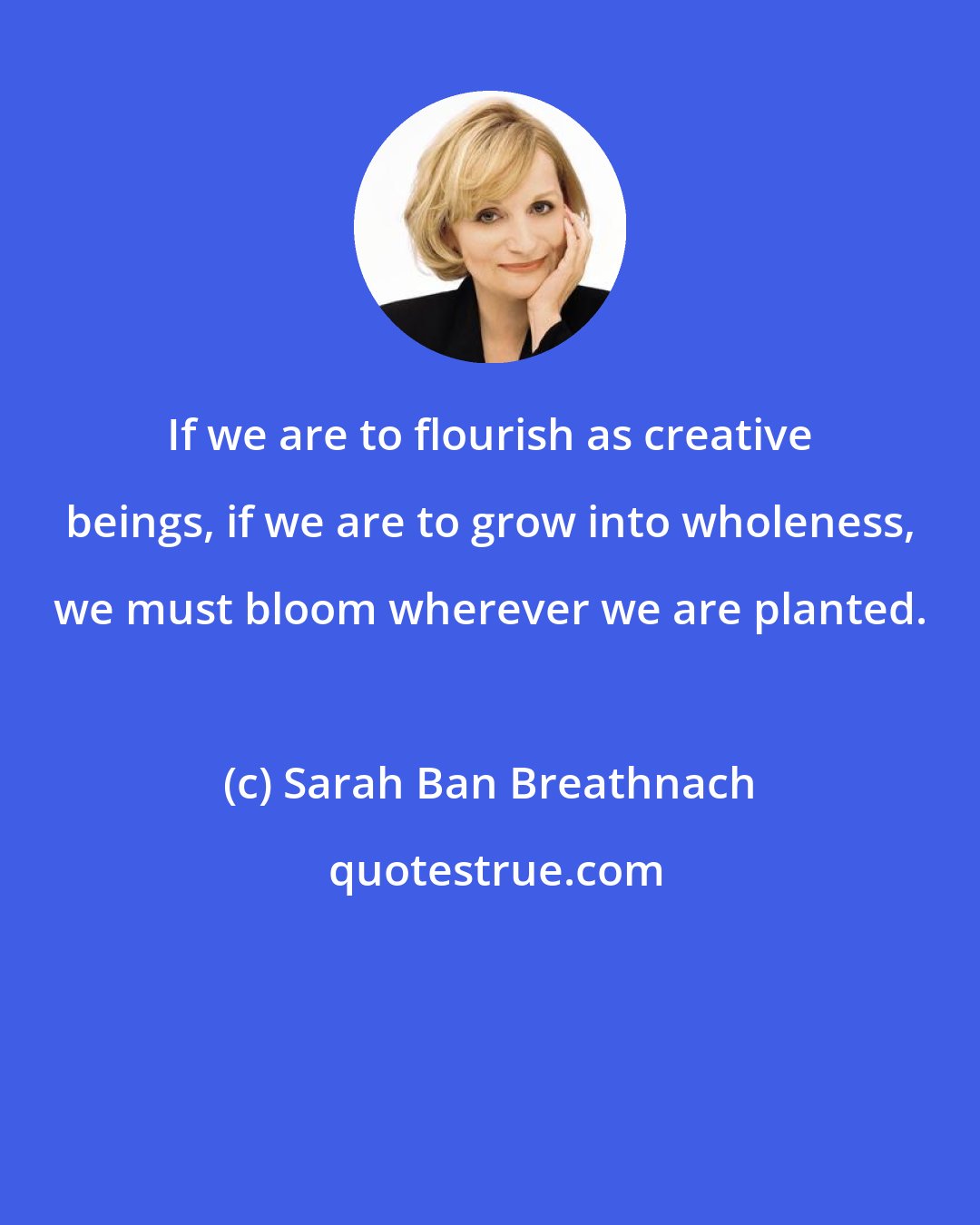 Sarah Ban Breathnach: If we are to flourish as creative beings, if we are to grow into wholeness, we must bloom wherever we are planted.