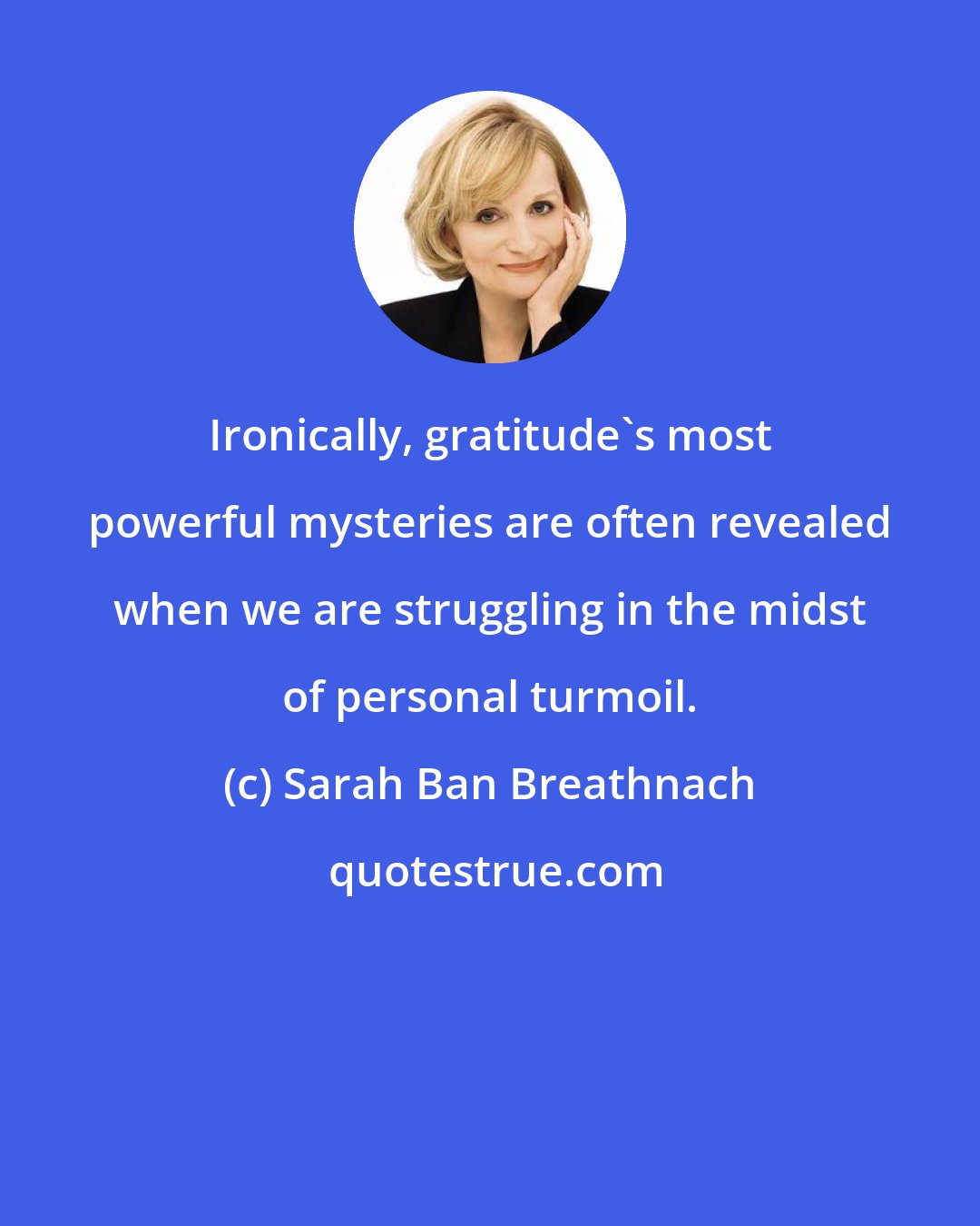 Sarah Ban Breathnach: Ironically, gratitude's most powerful mysteries are often revealed when we are struggling in the midst of personal turmoil.