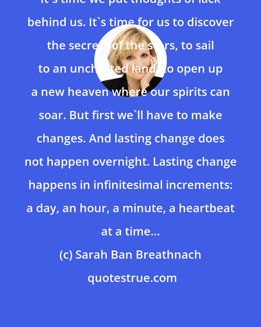 Sarah Ban Breathnach: It's time we put thoughts of lack behind us. It's time for us to discover the secrets of the stars, to sail to an uncharted land, to open up a new heaven where our spirits can soar. But first we'll have to make changes. And lasting change does not happen overnight. Lasting change happens in infinitesimal increments: a day, an hour, a minute, a heartbeat at a time...