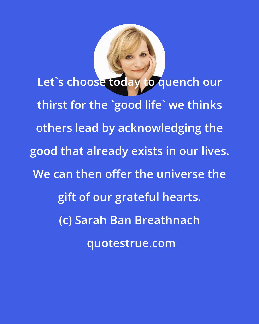 Sarah Ban Breathnach: Let's choose today to quench our thirst for the 'good life' we thinks others lead by acknowledging the good that already exists in our lives. We can then offer the universe the gift of our grateful hearts.