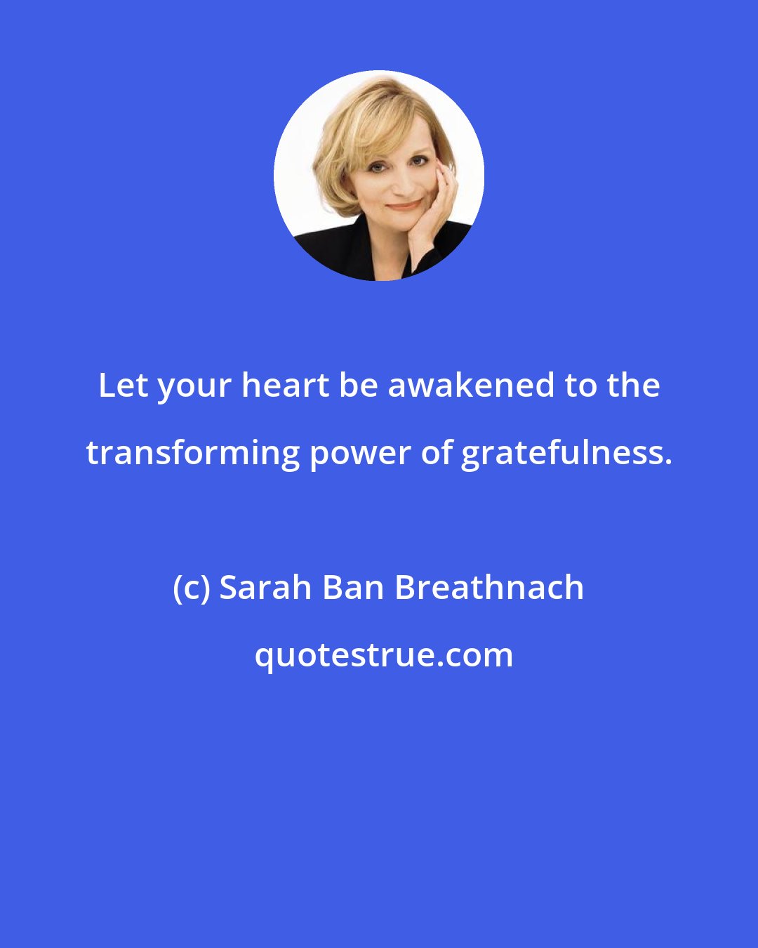 Sarah Ban Breathnach: Let your heart be awakened to the transforming power of gratefulness.