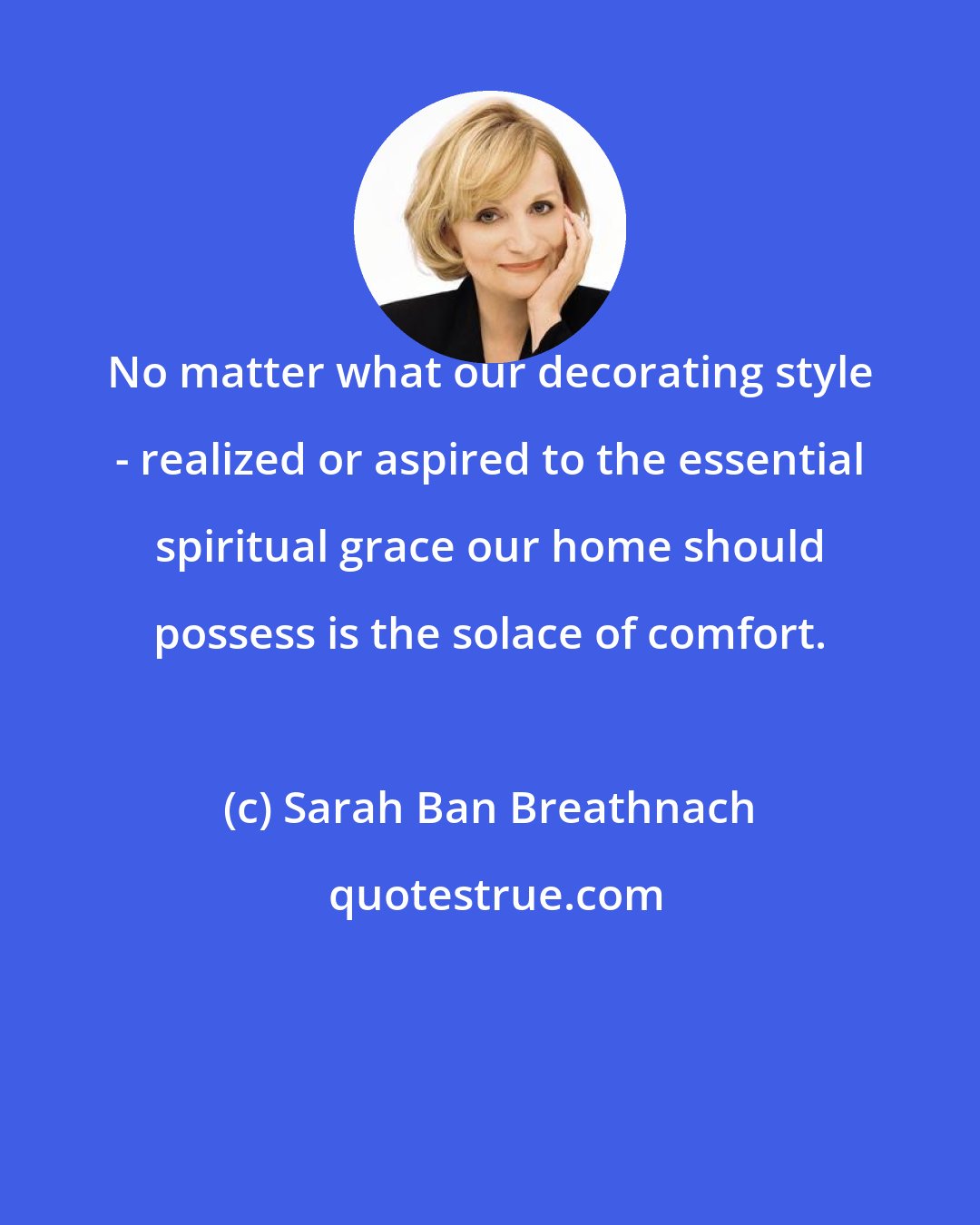 Sarah Ban Breathnach: No matter what our decorating style - realized or aspired to the essential spiritual grace our home should possess is the solace of comfort.