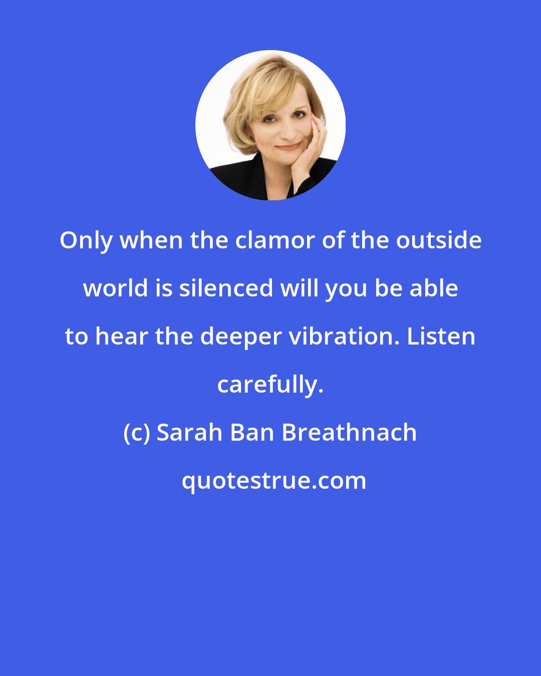 Sarah Ban Breathnach: Only when the clamor of the outside world is silenced will you be able to hear the deeper vibration. Listen carefully.