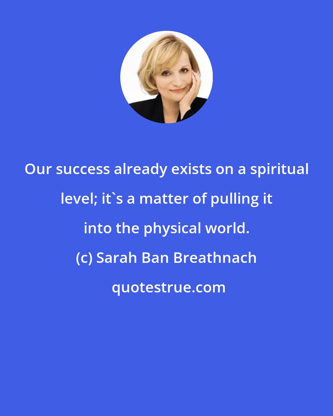 Sarah Ban Breathnach: Our success already exists on a spiritual level; it's a matter of pulling it into the physical world.