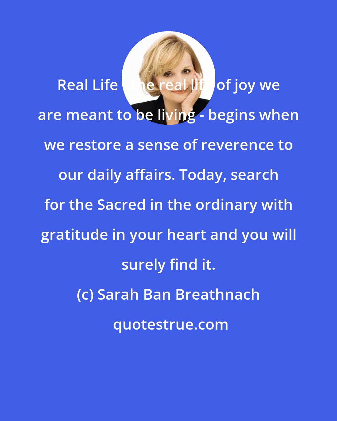 Sarah Ban Breathnach: Real Life - the real life of joy we are meant to be living - begins when we restore a sense of reverence to our daily affairs. Today, search for the Sacred in the ordinary with gratitude in your heart and you will surely find it.