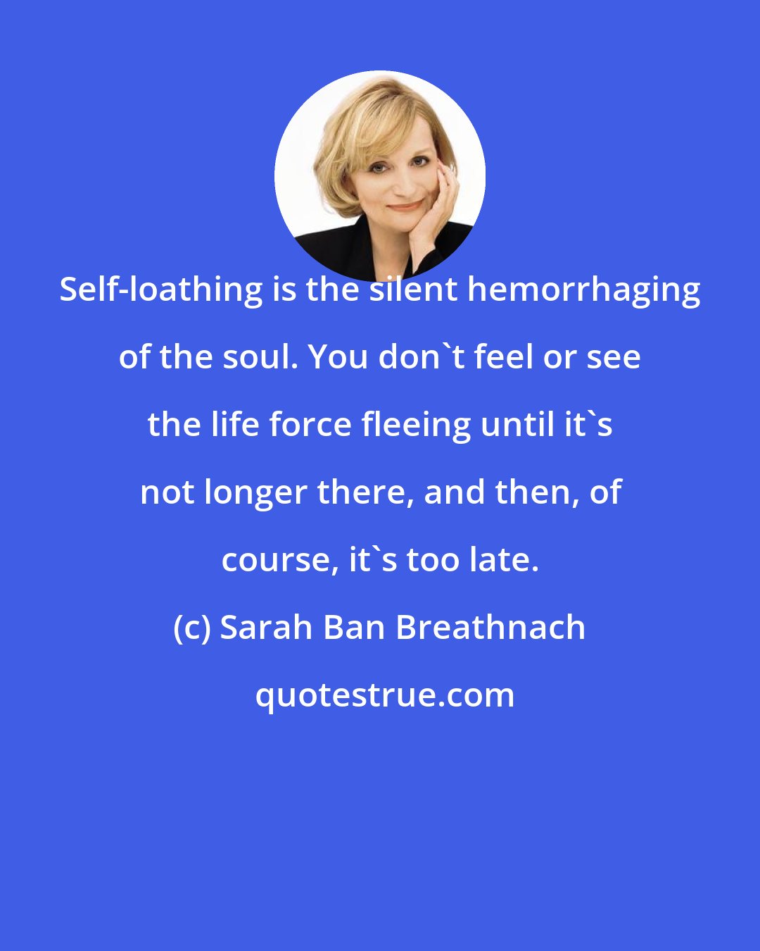 Sarah Ban Breathnach: Self-loathing is the silent hemorrhaging of the soul. You don't feel or see the life force fleeing until it's not longer there, and then, of course, it's too late.