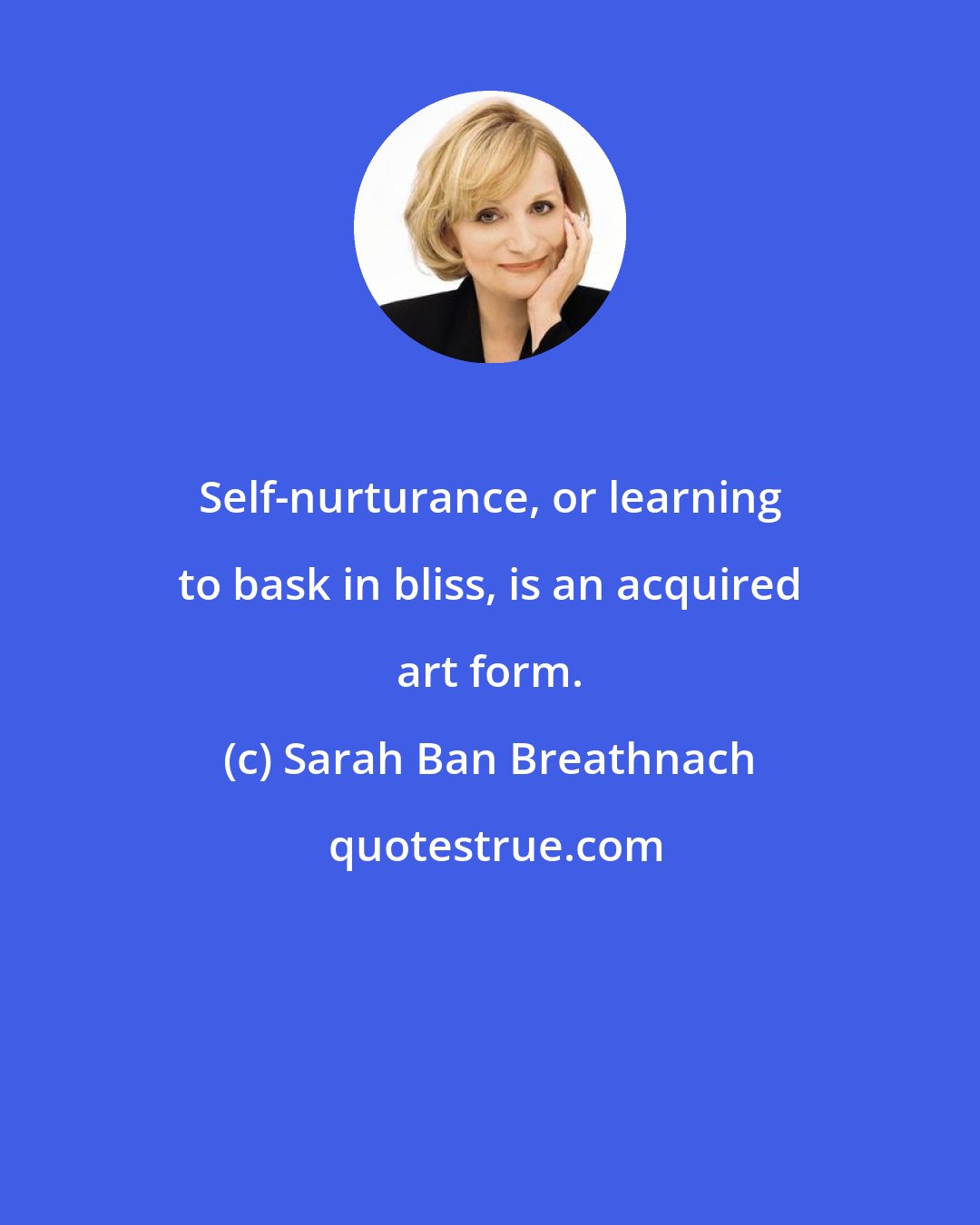 Sarah Ban Breathnach: Self-nurturance, or learning to bask in bliss, is an acquired art form.