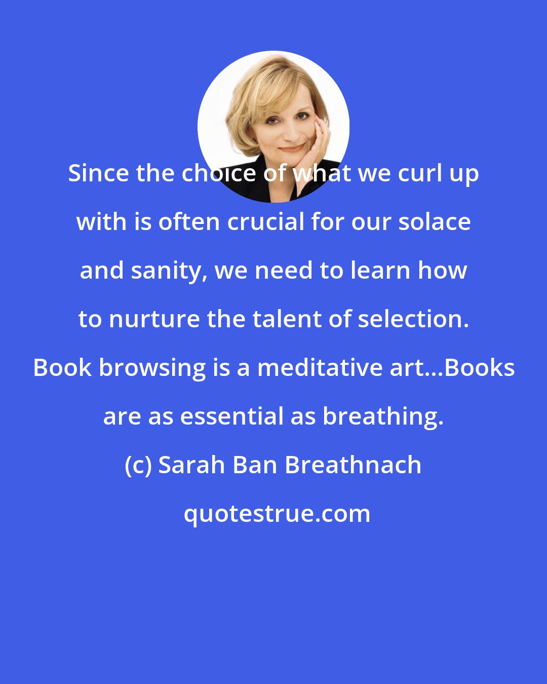 Sarah Ban Breathnach: Since the choice of what we curl up with is often crucial for our solace and sanity, we need to learn how to nurture the talent of selection. Book browsing is a meditative art...Books are as essential as breathing.