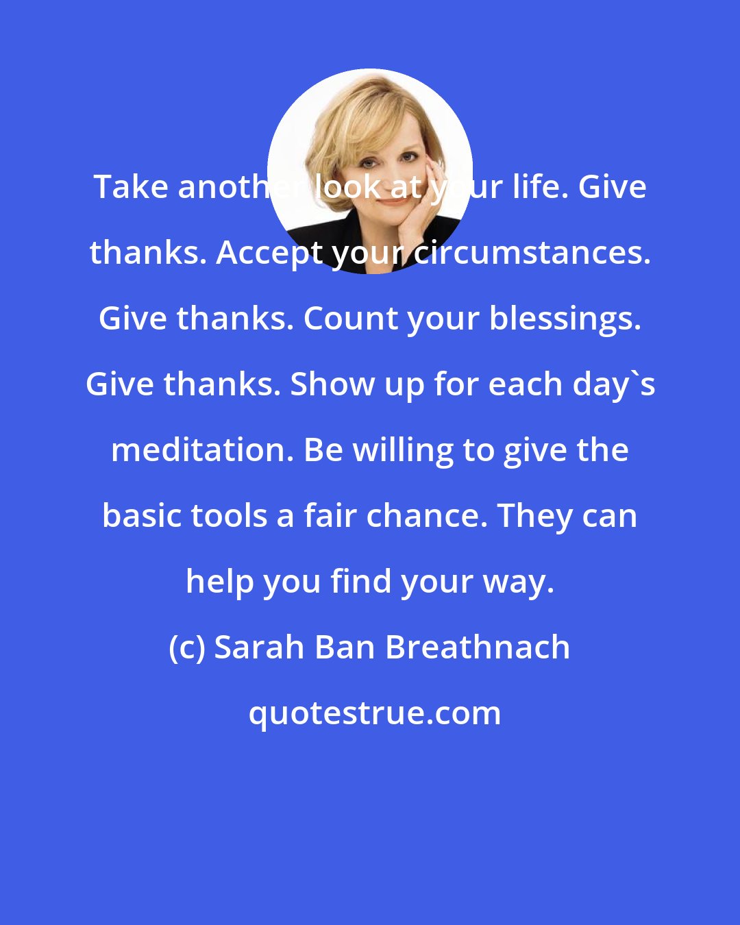 Sarah Ban Breathnach: Take another look at your life. Give thanks. Accept your circumstances. Give thanks. Count your blessings. Give thanks. Show up for each day's meditation. Be willing to give the basic tools a fair chance. They can help you find your way.