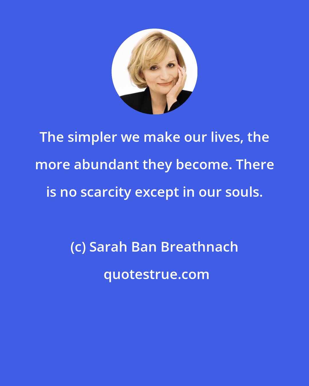 Sarah Ban Breathnach: The simpler we make our lives, the more abundant they become. There is no scarcity except in our souls.