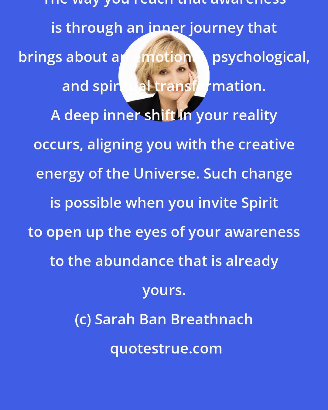 Sarah Ban Breathnach: The way you reach that awareness is through an inner journey that brings about an emotional, psychological, and spiritual transformation. A deep inner shift in your reality occurs, aligning you with the creative energy of the Universe. Such change is possible when you invite Spirit to open up the eyes of your awareness to the abundance that is already yours.