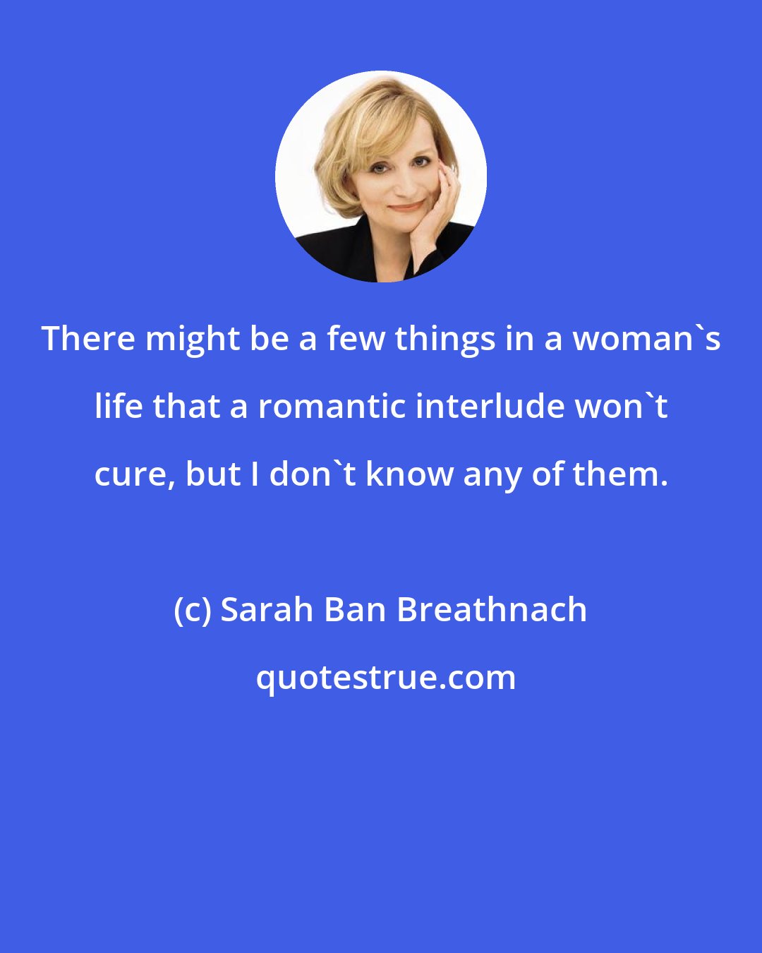 Sarah Ban Breathnach: There might be a few things in a woman's life that a romantic interlude won't cure, but I don't know any of them.