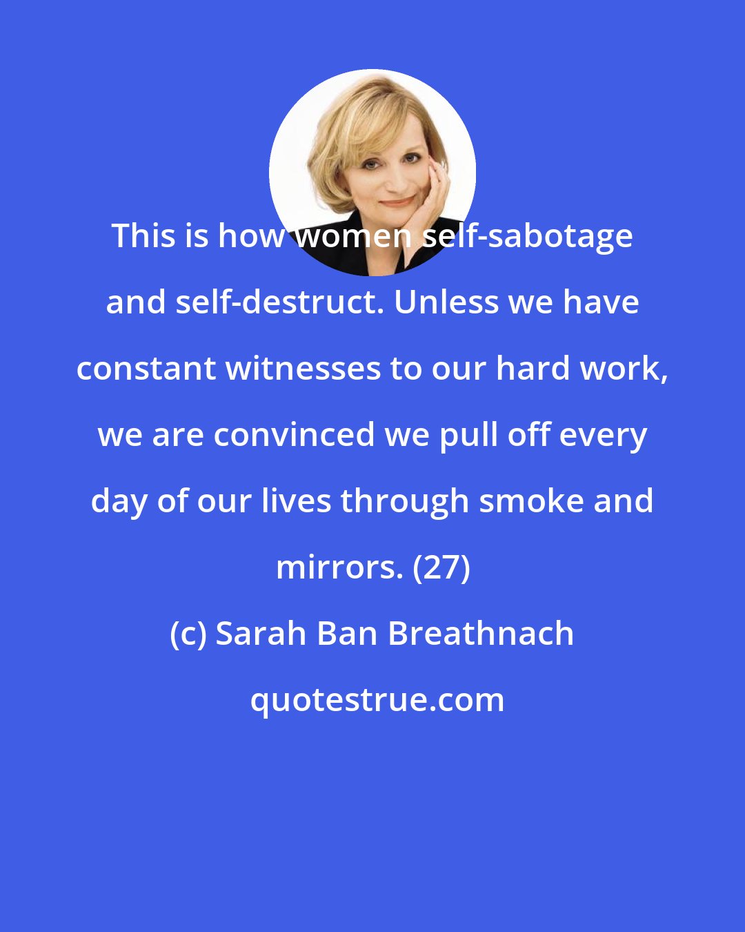 Sarah Ban Breathnach: This is how women self-sabotage and self-destruct. Unless we have constant witnesses to our hard work, we are convinced we pull off every day of our lives through smoke and mirrors. (27)