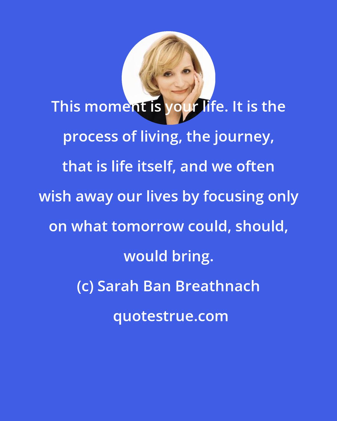 Sarah Ban Breathnach: This moment is your life. It is the process of living, the journey, that is life itself, and we often wish away our lives by focusing only on what tomorrow could, should, would bring.