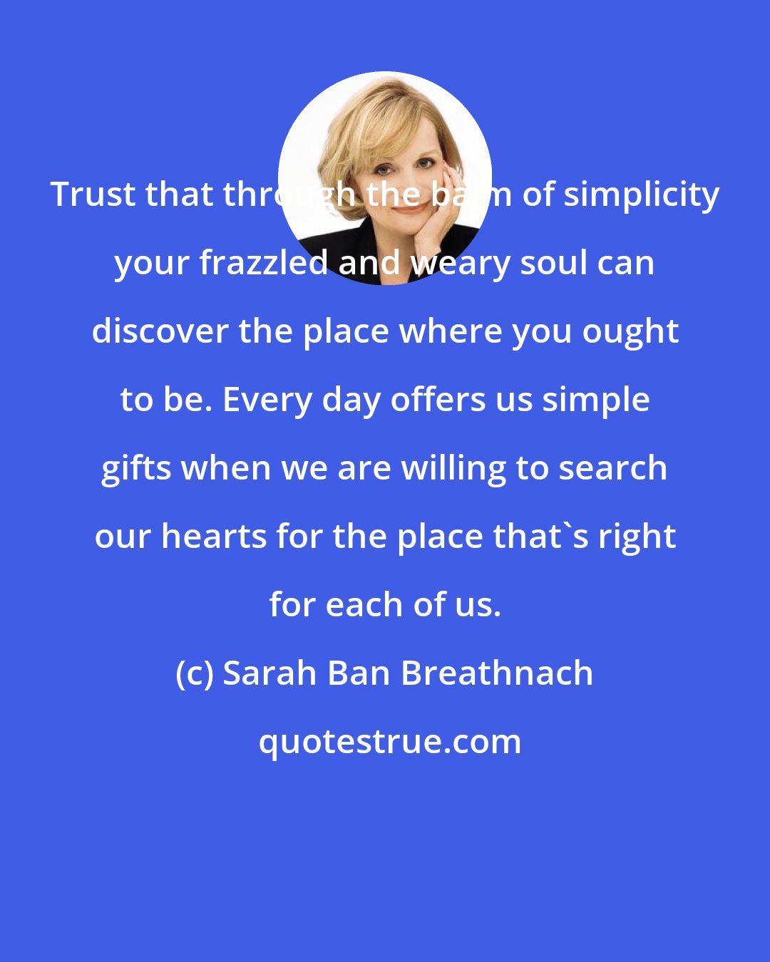 Sarah Ban Breathnach: Trust that through the balm of simplicity your frazzled and weary soul can discover the place where you ought to be. Every day offers us simple gifts when we are willing to search our hearts for the place that's right for each of us.