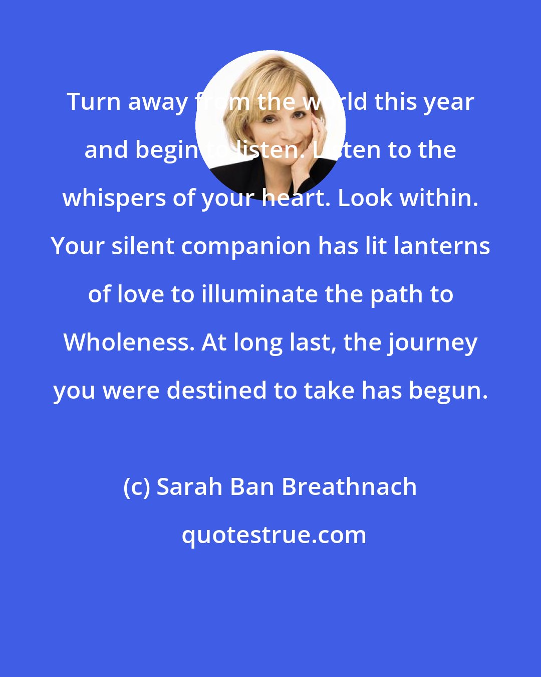 Sarah Ban Breathnach: Turn away from the world this year and begin to listen. Listen to the whispers of your heart. Look within. Your silent companion has lit lanterns of love to illuminate the path to Wholeness. At long last, the journey you were destined to take has begun.