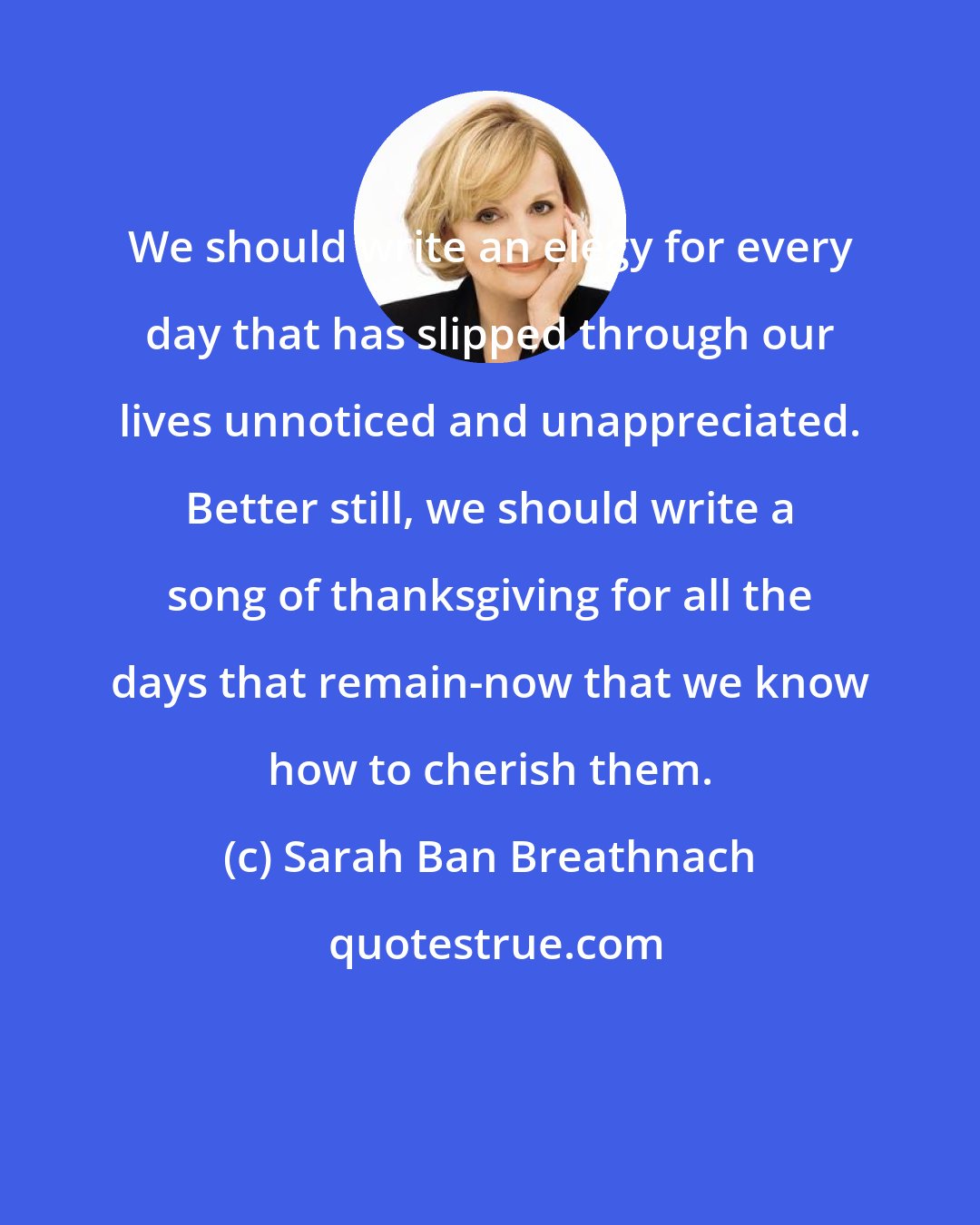 Sarah Ban Breathnach: We should write an elegy for every day that has slipped through our lives unnoticed and unappreciated. Better still, we should write a song of thanksgiving for all the days that remain-now that we know how to cherish them.