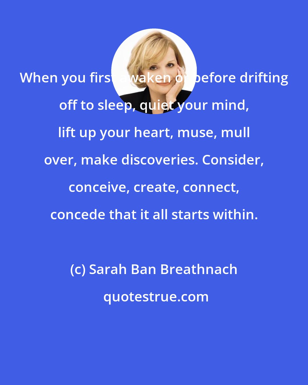 Sarah Ban Breathnach: When you first awaken or before drifting off to sleep, quiet your mind, lift up your heart, muse, mull over, make discoveries. Consider, conceive, create, connect, concede that it all starts within.