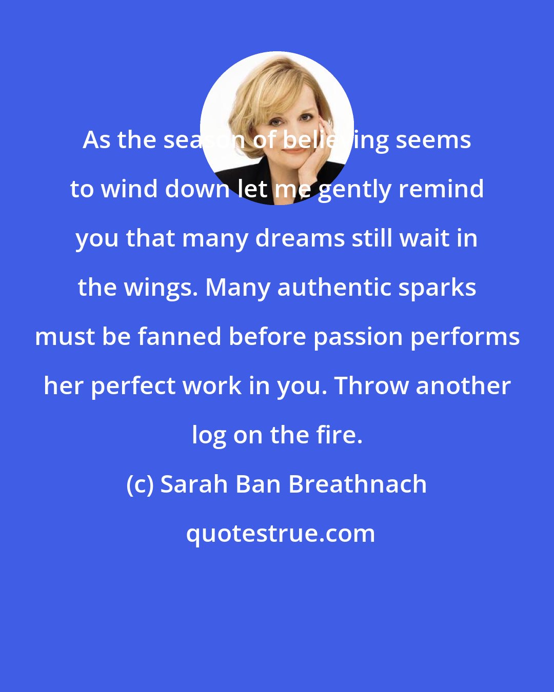 Sarah Ban Breathnach: As the season of believing seems to wind down let me gently remind you that many dreams still wait in the wings. Many authentic sparks must be fanned before passion performs her perfect work in you. Throw another log on the fire.