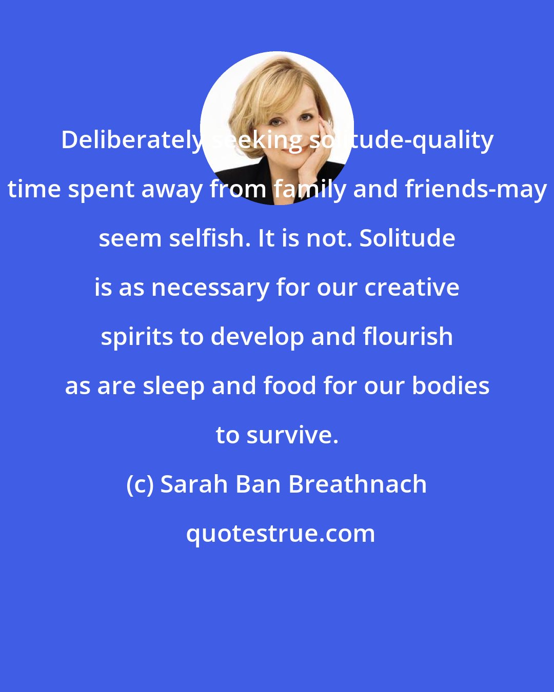 Sarah Ban Breathnach: Deliberately seeking solitude-quality time spent away from family and friends-may seem selfish. It is not. Solitude is as necessary for our creative spirits to develop and flourish as are sleep and food for our bodies to survive.