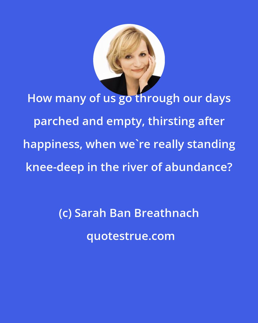 Sarah Ban Breathnach: How many of us go through our days parched and empty, thirsting after happiness, when we're really standing knee-deep in the river of abundance?