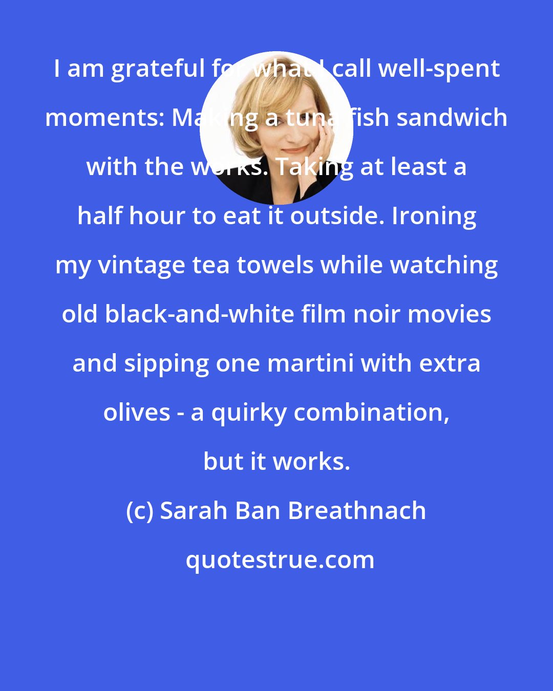 Sarah Ban Breathnach: I am grateful for what I call well-spent moments: Making a tuna fish sandwich with the works. Taking at least a half hour to eat it outside. Ironing my vintage tea towels while watching old black-and-white film noir movies and sipping one martini with extra olives - a quirky combination, but it works.