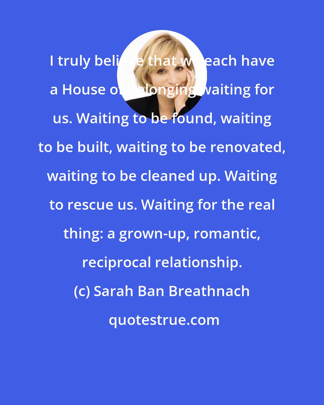 Sarah Ban Breathnach: I truly believe that we each have a House of Belonging waiting for us. Waiting to be found, waiting to be built, waiting to be renovated, waiting to be cleaned up. Waiting to rescue us. Waiting for the real thing: a grown-up, romantic, reciprocal relationship.