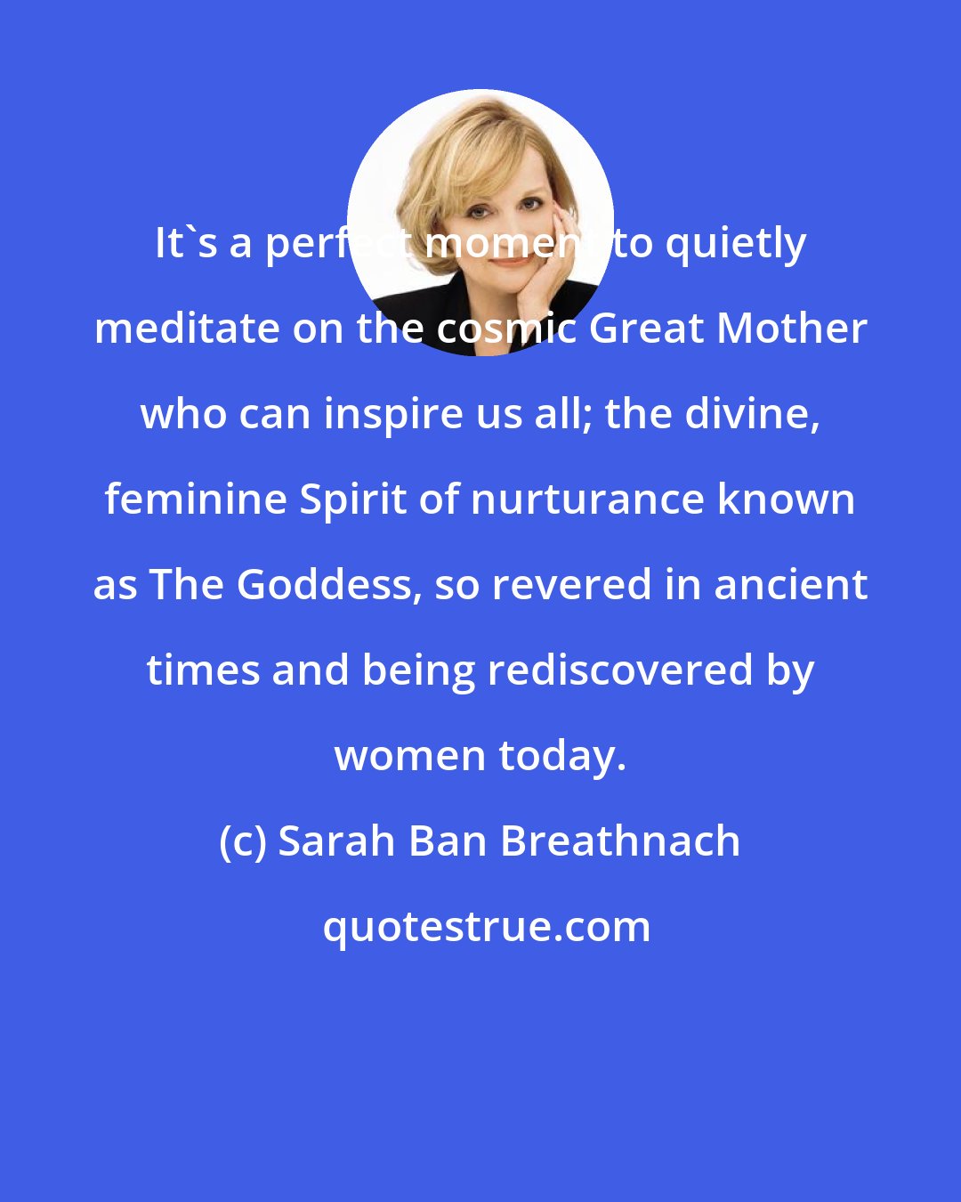 Sarah Ban Breathnach: It's a perfect moment to quietly meditate on the cosmic Great Mother who can inspire us all; the divine, feminine Spirit of nurturance known as The Goddess, so revered in ancient times and being rediscovered by women today.