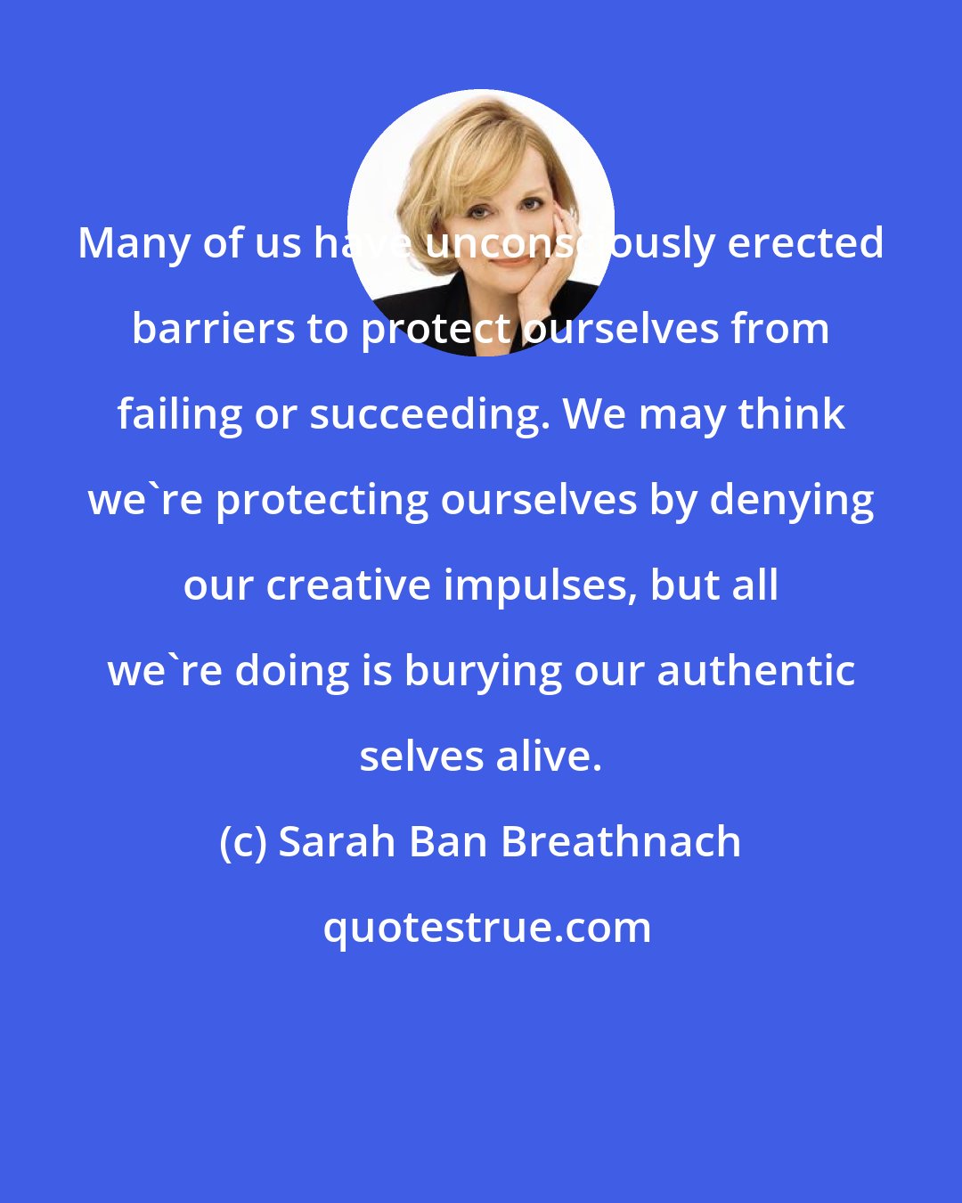 Sarah Ban Breathnach: Many of us have unconsciously erected barriers to protect ourselves from failing or succeeding. We may think we're protecting ourselves by denying our creative impulses, but all we're doing is burying our authentic selves alive.