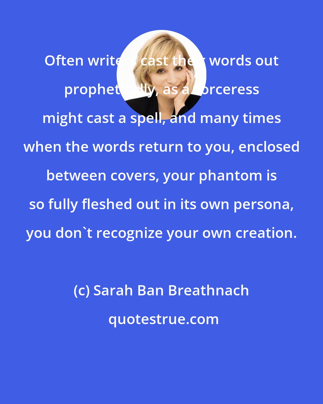 Sarah Ban Breathnach: Often writers cast their words out prophetically, as a sorceress might cast a spell, and many times when the words return to you, enclosed between covers, your phantom is so fully fleshed out in its own persona, you don't recognize your own creation.