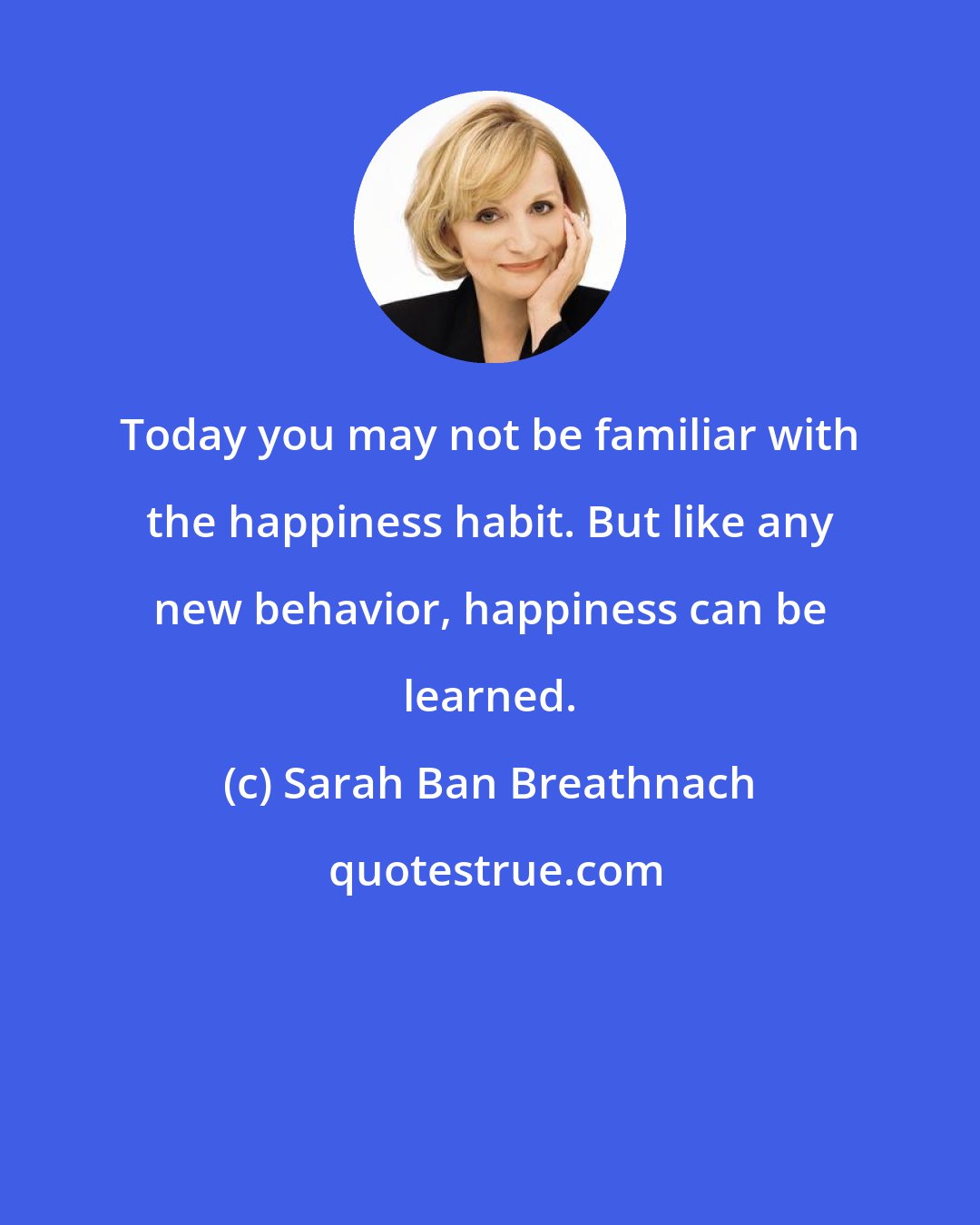 Sarah Ban Breathnach: Today you may not be familiar with the happiness habit. But like any new behavior, happiness can be learned.