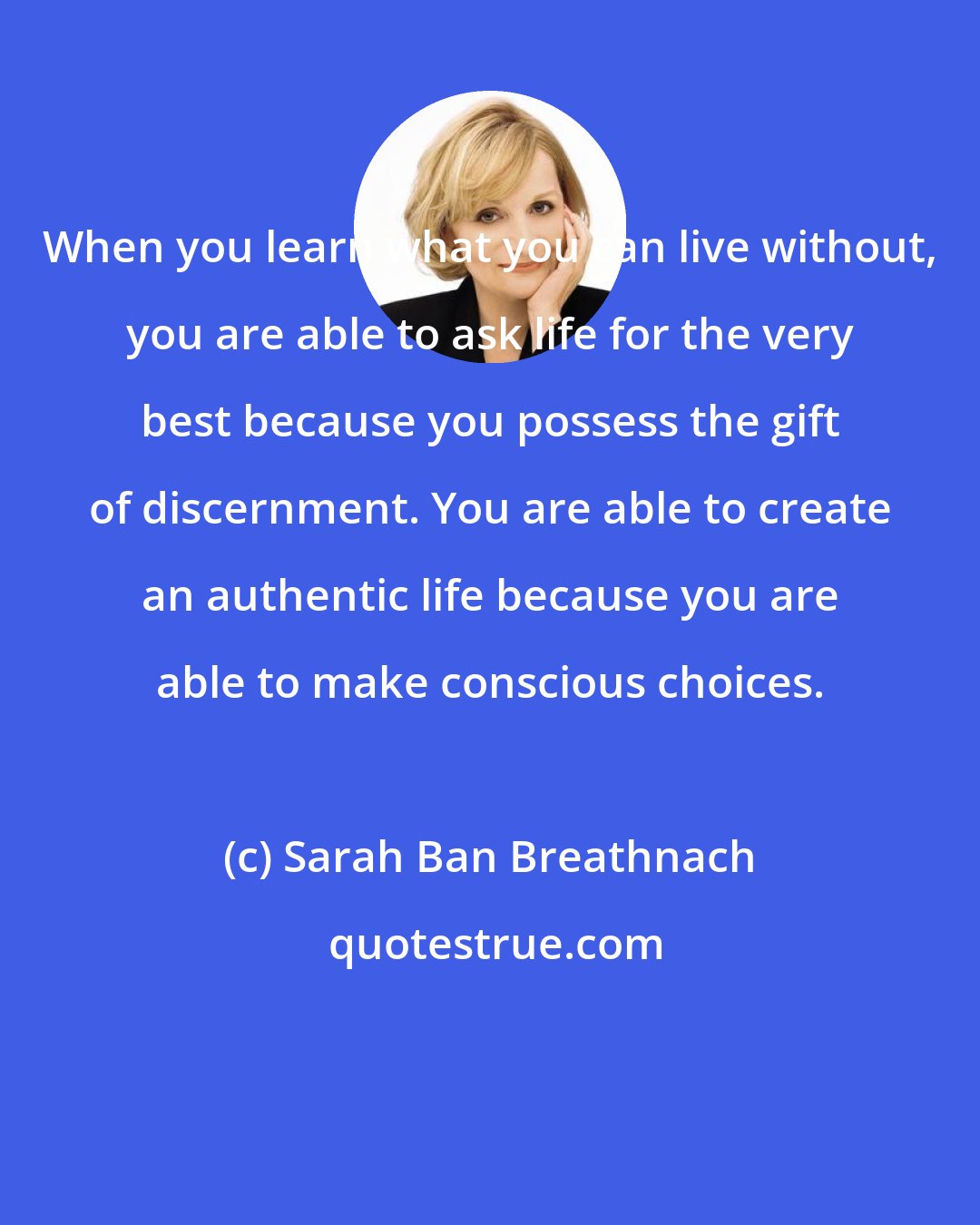 Sarah Ban Breathnach: When you learn what you can live without, you are able to ask life for the very best because you possess the gift of discernment. You are able to create an authentic life because you are able to make conscious choices.