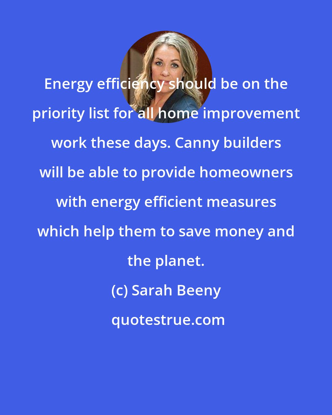 Sarah Beeny: Energy efficiency should be on the priority list for all home improvement work these days. Canny builders will be able to provide homeowners with energy efficient measures which help them to save money and the planet.