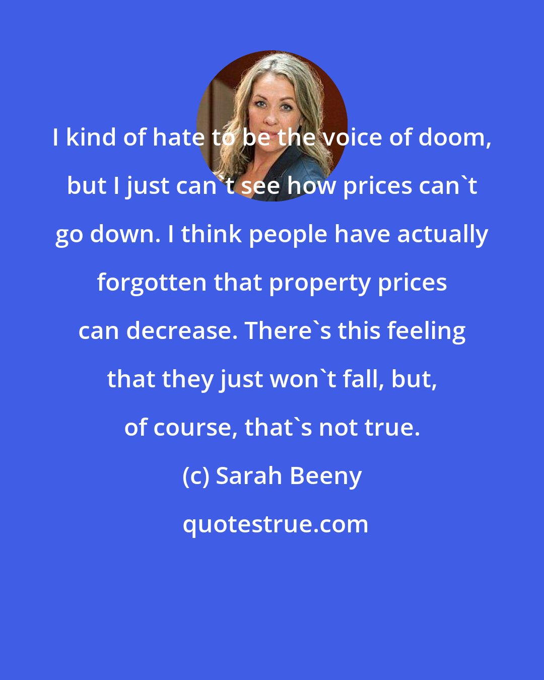 Sarah Beeny: I kind of hate to be the voice of doom, but I just can't see how prices can't go down. I think people have actually forgotten that property prices can decrease. There's this feeling that they just won't fall, but, of course, that's not true.