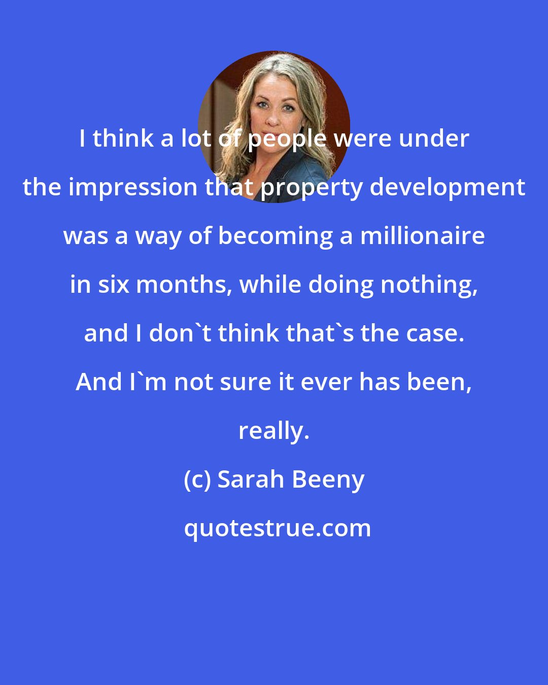 Sarah Beeny: I think a lot of people were under the impression that property development was a way of becoming a millionaire in six months, while doing nothing, and I don't think that's the case. And I'm not sure it ever has been, really.