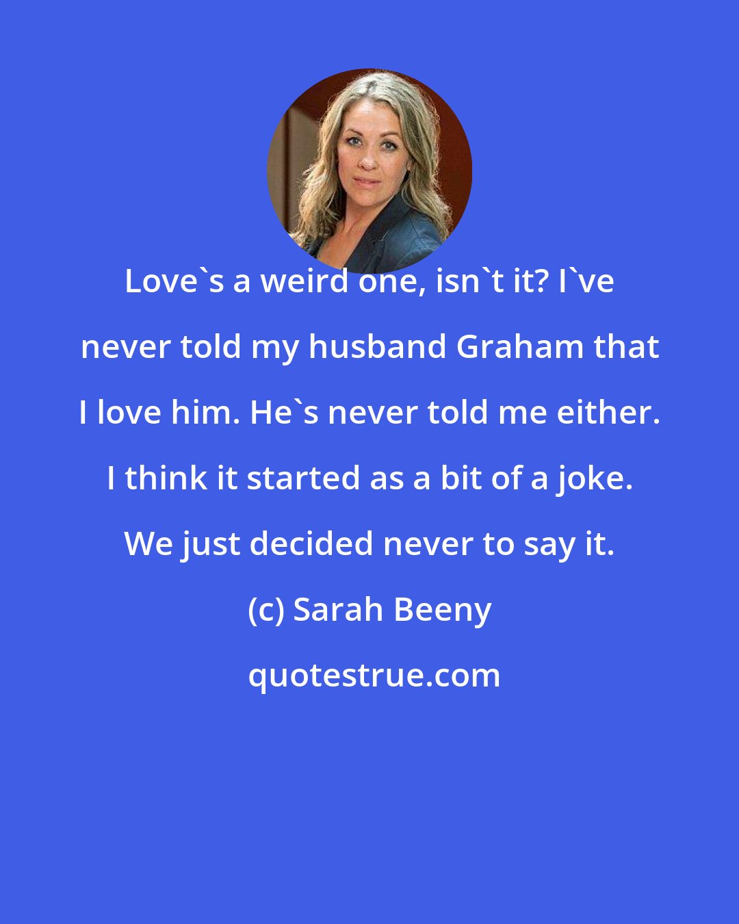 Sarah Beeny: Love's a weird one, isn't it? I've never told my husband Graham that I love him. He's never told me either. I think it started as a bit of a joke. We just decided never to say it.