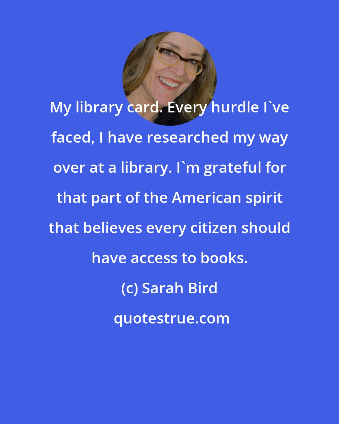 Sarah Bird: My library card. Every hurdle I've faced, I have researched my way over at a library. I'm grateful for that part of the American spirit that believes every citizen should have access to books.