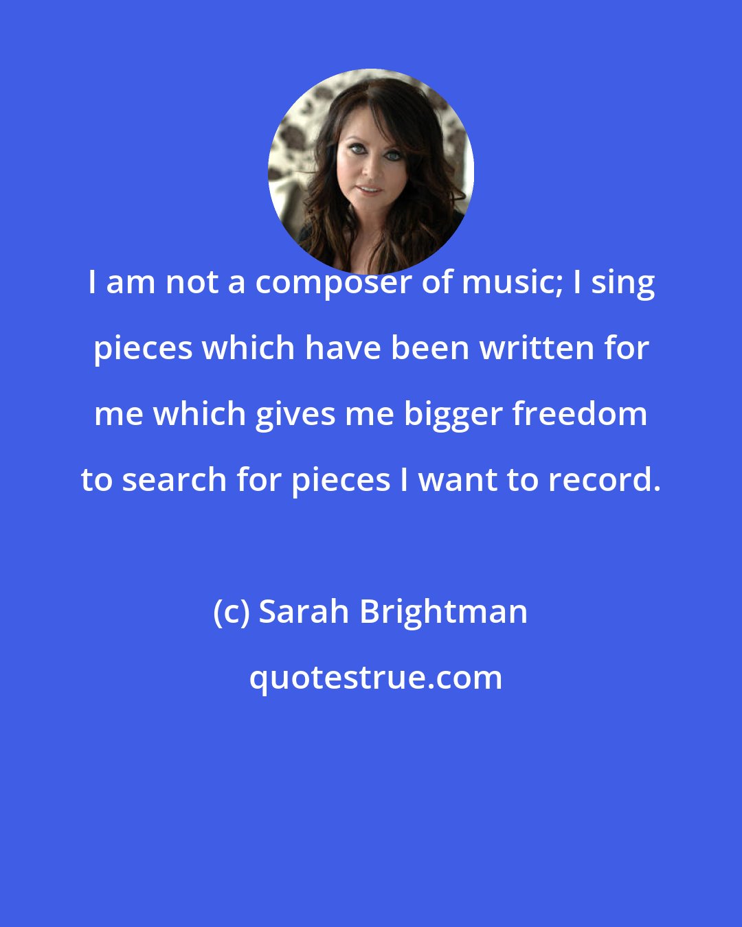 Sarah Brightman: I am not a composer of music; I sing pieces which have been written for me which gives me bigger freedom to search for pieces I want to record.